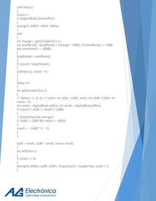 void loop ()
{
count++;
if (digitalRead (buttonPin))
{
setLights (HIGH, HIGH, HIGH);
}
else
{
int change = getEncoderTurn ();
int newPeriod = longPeriod + (change * 1000); if (newPeriod >= 1000
&& newPeriod <= 10000)
{
longPeriod = newPeriod;
}
if (count> targetCount)
{
setState (); count = 0;
}
}
delay (1);
}
int getEncoderTurn ()
{
// Return -1, 0, or +1 static int oldA = LOW; static int oldB = LOW; int
result = 0;
int newA = digitalRead (aPin); int newB = digitalRead (bPin);
if (newA != oldA || newB != oldB)
{
//Something has changed
if (oldA == LOW && newA == HIGH)
{
result = - (oldB * 2 - 1);
}
}
oldA = newA; oldB = newB; return result;
}
int setState ()
{
if (state == 0)
{
setLights (HIGH, LOW, LOW); targetCount = longPeriod; state = 1;
}
 