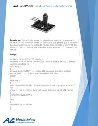 Arduino KY-002: Modulo Sensor de Vibración
Descripción: Este módulo sensor de vibraciones funciona como un switch,
al detectar una vibración cierra un circuito lo que genera que el usuario
pueda detectar los movimientos. El modulo debe conectarse el PIN 10 del
Arduino. Cuando detecta una vibración se enciende el LED conectado al
PIN 13.
Código:
int Led = 13 ;// define LED Interface
int Shock = 10; // define the vibration sensor interface int val; // define
numeric variables val
void setup ()
{
pinMode (Led, OUTPUT) ; // define LED as output interface pinMode
(Shock, INPUT) ; // output interface defines vibration
sensor
}
void loop ()
{
val = digitalRead (Shock) ; // read digital interface is assigned a value of 3
val
if (val == HIGH) // When the shock sensor detects a signal, LED flashes
{
digitalWrite (Led, LOW);
}
else
{
digitalWrite (Led, HIGH);
}
}
 