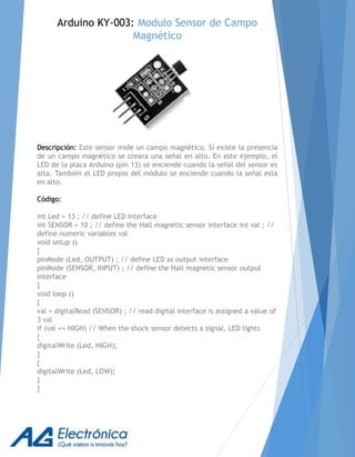 Arduino KY-003: Modulo Sensor de Campo
Magnético
Descripción: Este sensor mide un campo magnético. Si existe la presencia
de un campo magnético se creara una señal en alto. En este ejemplo, el
LED de la placa Arduino (pin 13) se enciende cuando la señal del sensor es
alta. También el LED propio del módulo se enciende cuando la señal esta
en alto.
Código:
int Led = 13 ; // define LED Interface
int SENSOR = 10 ; // define the Hall magnetic sensor interface int val ; //
define numeric variables val
void setup ()
{
pinMode (Led, OUTPUT) ; // define LED as output interface
pinMode (SENSOR, INPUT) ; // define the Hall magnetic sensor output
interface
}
void loop ()
{
val = digitalRead (SENSOR) ; // read digital interface is assigned a value of
3 val
if (val == HIGH) // When the shock sensor detects a signal, LED lights
{
digitalWrite (Led, HIGH);
}
{
digitalWrite (Led, LOW);
}
}
 