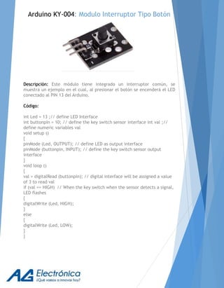 Arduino KY-004: Modulo Interruptor Tipo Botón
Descripción: Este módulo tiene integrado un interruptor común, se
muestra un ejemplo en el cual, al presionar el botón se encenderá el LED
conectado al PIN 13 del Arduino.
Código:
int Led = 13 ;// define LED Interface
int buttonpin = 10; // define the key switch sensor interface int val ;//
define numeric variables val
void setup ()
{
pinMode (Led, OUTPUT); // define LED as output interface
pinMode (buttonpin, INPUT); // define the key switch sensor output
interface
}
void loop ()
{
val = digitalRead (buttonpin); // digital interface will be assigned a value
of 3 to read val
if (val == HIGH) // When the key switch when the sensor detects a signal,
LED flashes
{
digitalWrite (Led, HIGH);
}
else
{
digitalWrite (Led, LOW);
}
}
 