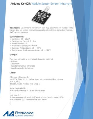 Arduino KY-005: Modulo Sensor Emisor Infrarrojo
Descripción: Los sensores infrarrojos son muy cotidianos en nuestra vida
hoy en dia, los vemos en muchos aparatos electrónicos como televisiones,
DVD’s y muchos otros.
Especificaciones:
 Corriente: 30 ~ 60 mA
 Corriente de Pulso: 0.3 ~ 1 A
 Voltaje Inverso: 5V
 Potencia de disipación: 90 mW
 Rango de Temperatura: -25 ~ +80℃
 Temperatura de Almacenamiento: -40 ~ +100℃
Ejemplo:
Para este ejemplo se necesita el siguiente material:
- Arduino
- Cable USB
- Modulo transmisor infrarrojo
- Modulo receptor infrarrojo
Código:
# Include <IRremote.h>
int RECV_PIN = 11; / / define input pin on Arduino IRrecv irrecv
(RECV_PIN);
decode_results results; void setup ()
{
Serial.begin (9600);
irrecv.enableIRIn (); / / Start the receiver
}
void loop () {
if (irrecv.decode (& results)) { Serial.println (results.value, HEX);
irrecv.resume (); / / Receive the next value
}
}
 
