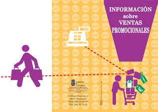 INFORMACIÓN
sobre
VENTAS
PROMOCIONALES
GOBIERNO
de
CANTABRIA
CONSEJERÍA DE INNOVACIÓN,
INDUSTRIA, TURISMO Y COMERCIO
DIRECCIÓN GENERAL DE COMERCIO
Y CONSUMO
·imprentaregionaldecantabria-3/390
C/Albert Einstein, 4
39011 Santander
Tfno. 942 20 84 97
Fax. 942 20 75 28
 