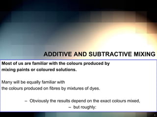 ADDITIVE AND SUBTRACTIVE MIXING
Most of us are familiar with the colours produced by
mixing paints or coloured solutions.

Many will be equally familiar with
the colours produced on fibres by mixtures of dyes.

            – Obviously the results depend on the exact colours mixed,
                                  – but roughly:
                                                                         1
 
