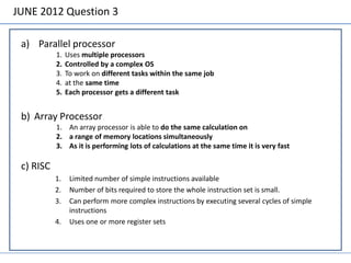 JUNE 2012 Question 3

 a) Parallel processor
           1.   Uses multiple processors
           2.   Controlled by a complex OS
           3.   To work on different tasks within the same job
           4.   at the same time
           5.   Each processor gets a different task


 b) Array Processor
           1. An array processor is able to do the same calculation on
           2. a range of memory locations simultaneously
           3. As it is performing lots of calculations at the same time it is very fast

 c) RISC
           1.    Limited number of simple instructions available
           2.    Number of bits required to store the whole instruction set is small.
           3.    Can perform more complex instructions by executing several cycles of simple
                 instructions
           4.    Uses one or more register sets
 