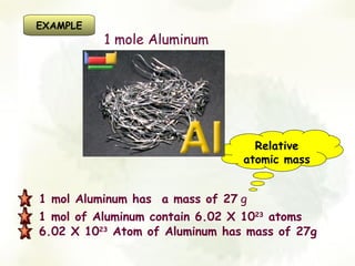 EXAMPLE
          1 mole Aluminum




                                  Relative
                                atomic mass


1 mol Aluminum has a mass of 27 g
1 mol of Aluminum contain 6.02 X 1023 atoms
6.02 X 1023 Atom of Aluminum has mass of 27g
 