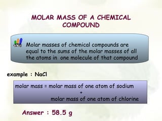 MOLAR MASS OF A CHEMICAL
               COMPOUND


      Molar masses of chemical compounds are
      equal to the sums of the molar masses of all
      the atoms in one molecule of that compound


example : NaCl

  molar mass = molar mass of one atom of sodium
                           +
               molar mass of one atom of chlorine

     Answer : 58.5 g
 