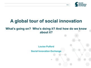 Slide 1




  A global tour of social innovation
What’s going on? Who’s doing it? And how do we know
                     about it?



                      Louise Pulford

                Social Innovation Exchange
 
