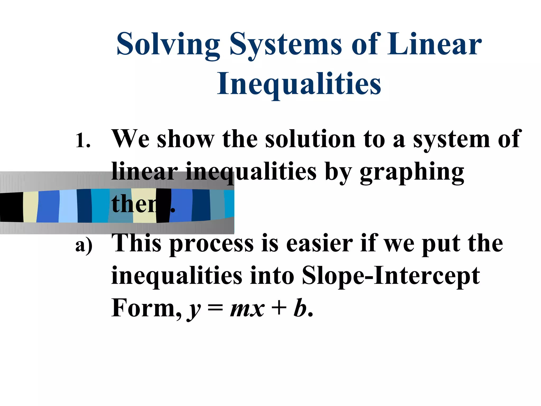 Solving Systems of Linear
            Inequalities
1. We show the solution to a system of
   linear inequalities by graphing
   them.
a) This process is easier if we put the
   inequalities into Slope-Intercept
   Form, y = mx + b.
 
