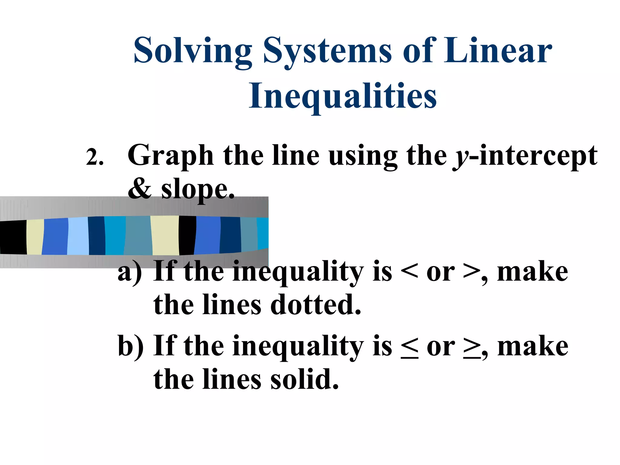 Solving Systems of Linear
             Inequalities
2.   Graph the line using the y-intercept
     & slope.

     a) If the inequality is < or >, make
        the lines dotted.
     b) If the inequality is < or >, make
        the lines solid.
 