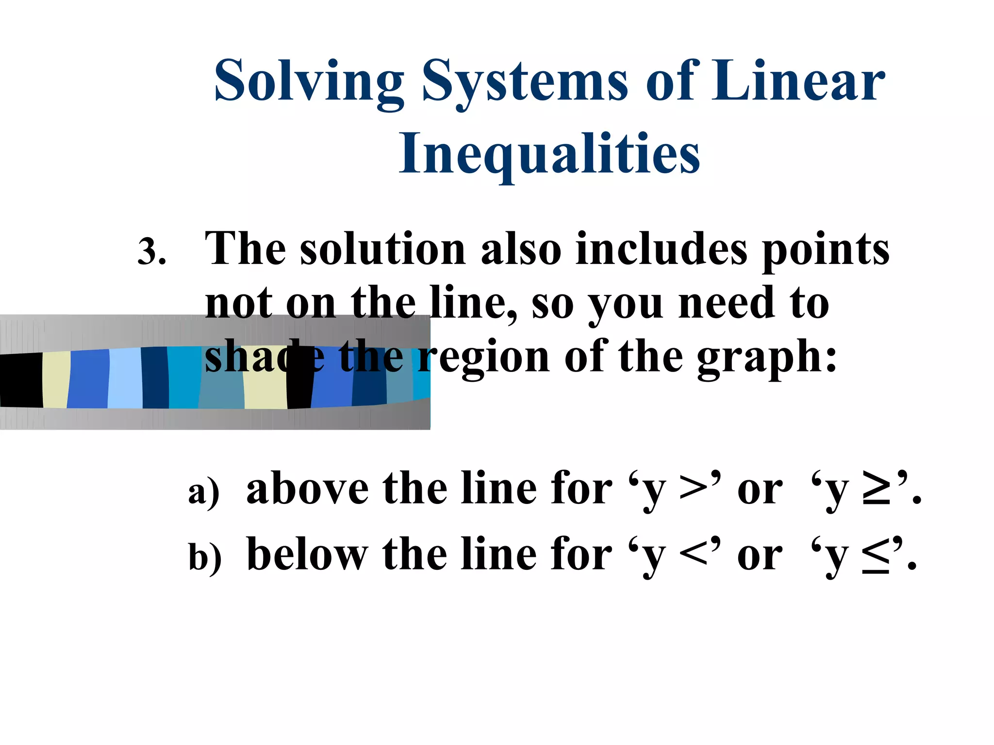 Solving Systems of Linear
             Inequalities
3.    The solution also includes points
      not on the line, so you need to
      shade the region of the graph:

     a) above the line for ‘y >’ or ‘y ≥’.
     b) below the line for ‘y <’ or ‘y ≤’.
 
