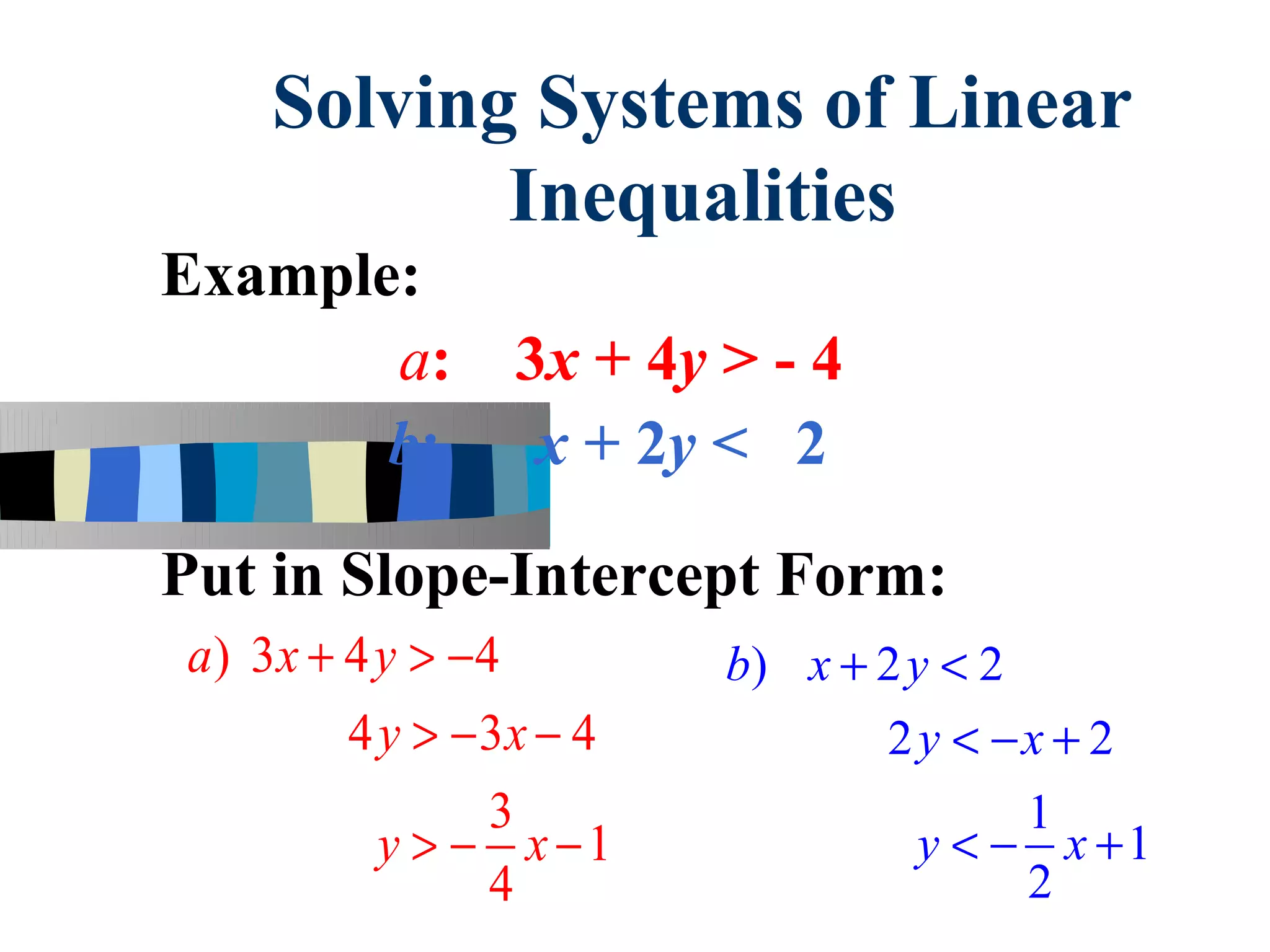 Solving Systems of Linear
           Inequalities
Example:
       a:       3x + 4y > - 4
       b:        x + 2y < 2

Put in Slope-Intercept Form:
a) 3x + 4 y > −4         b) x + 2 y < 2
        4 y > − 3x − 4          2 y < −x + 2
                3                       1
          y > − x −1              y < − x +1
                4                       2
 