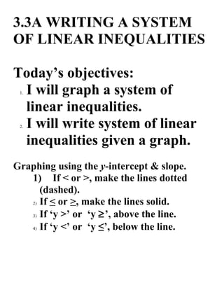 3.3A WRITING A SYSTEM
OF LINEAR INEQUALITIES

Today’s objectives:
 I will graph a system of
 1.


 linear inequalities.
 I will write system of linear
 2.


 inequalities given a graph.
Graphing using the y-intercept & slope.
   1) If < or >, make the lines dotted
      (dashed).
   2) If < or >, make the lines solid.

   3) If ‘y >’ or ‘y ≥’, above the line.

   4) If ‘y <’ or ‘y ≤’, below the line.
 
