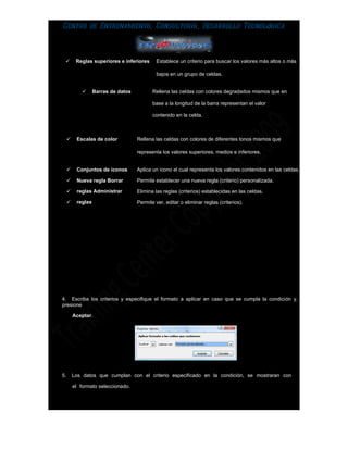 Centro de Entrenamiento, Consultoría, Desarrollo Tecnológica



         Reglas superiores e inferiores      Establece un criterio para buscar los valores más altos o más

                                              bajos en un grupo de celdas.


                  Barras de datos          Rellena las celdas con colores degradados mismos que en

                                            base a la longitud de la barra representan el valor

                                            contenido en la celda.



         Escalas de color           Rellena las celdas con colores de diferentes tonos mismos que

                                     representa los valores superiores, medios e inferiores.


         Conjuntos de iconos        Aplica un icono el cual representa los valores contenidos en las celdas.

         Nueva regla Borrar         Permite establecer una nueva regla (criterio) personalizada.

         reglas Administrar         Elimina las reglas (criterios) establecidas en las celdas.

         reglas                     Permite ver, editar o eliminar reglas (criterios).




4. Escriba los criterios y especifique el formato a aplicar en caso que se cumpla la condición y,
presione

         Aceptar.




5.       Los datos que cumplan con el criterio especificado en la condición, se mostraran con

         el formato seleccionado.
 