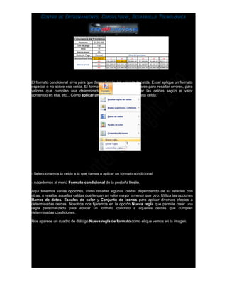 Centro de Entrenamiento, Consultoría, Desarrollo Tecnológica




El formato condicional sirve para que dependiendo del valor de la celda, Excel aplique un formato
especial o no sobre esa celda. El formato condicional suele utilizarse para resaltar errores, para
valores que cumplan una determinada condición, para resaltar las celdas según el valor
contenido en ella, etc... Cómo aplicar un formato condicional a una celda:




- Seleccionamos la celda a la que vamos a aplicar un formato condicional.

- Accedemos al menú Formato condicional de la pestaña Inicio.

Aquí tenemos varias opciones, como resaltar algunas celdas dependiendo de su relación con
otras, o resaltar aquellas celdas que tengan un valor mayor o menor que otro. Utiliza las opciones
Barras de datos, Escalas de color y Conjunto de iconos para aplicar diversos efectos a
determinadas celdas. Nosotros nos fijaremos en la opción Nueva regla que permite crear una
regla personalizada para aplicar un formato concreto a aquellas celdas que cumplan
determinadas condiciones.

Nos aparece un cuadro de diálogo Nueva regla de formato como el que vemos en la imagen.
 