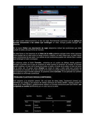 Centro de Entrenamiento, Consultoría, Desarrollo Tecnológica




En este cuadro seleccionaremos un tipo de regla. Normalmente querremos que se aplique el
formato únicamente a las celdas que contengan un valor, aunque puedes escoger otro
diferente.

En el marco Editar una descripción de regla deberemos indicar las condiciones que debe
cumplir la celda y de qué forma se marcará.

De esta forma si nos basamos en el Valor de la celda podemos escoger entre varias opciones
como pueden ser un valor entre un rango mínimo y máximo, un valor mayor que, un valor menor
que y condiciones de ese estilo. Los valores de las condiciones pueden ser valores fijos o celdas
que contengan el valor a comparar.

Si pulsamos sobre el botón Formato... entramos en un cuadro de diálogo donde podemos
escoger el formato con el que se mostrará la celda cuando la condición se cumpla. El formato
puede modificar, el color de la fuente de la letra, el estilo, el borde de la celda, el color de fondo
de la celda, etc. Al pulsar sobre Aceptar se creará la regla y cada celda que cumpla las
condiciones se marcará. Si el valor incluido en la celda no cumple ninguna de las condiciones, no
se le aplicará ningún formato especial. Si pulsamos sobre Cancelar, no se aplicarán los cambios
efectuados en el formato condicional.

PROBLEMA PLANTEADO RIESGO-COMPROMISO.

Con respecto a la acepción anterior. De una base de datos dada. Tendremos primero que
identificar por Código a los equipos de trabajo (Gerencia de Obras GEN51, Agrega nombre al
rango de la Tabla GEN51), posteriormente realizar un Formato condicional para que GEN51 sea
congelado su sueldo identificando por un color rojo en la celda.




                   Apellido       Nombre           Tipo               Salario
                                                 Empleado

                 Ruiz          Federico                     5                   60000

                 González      Gloria                       3                   45000
                               Fernanda

                 Soto          Humberto                     4                   45000
 