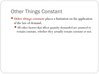 Other Things Constant
Other things constant places a limitation on the application
  of the law of demand.
  All other factors that affect quantity demanded are assumed to
    remain constant, whether they actually remain constant or not.
 
