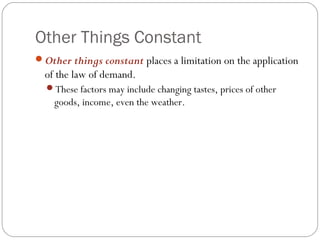 Other Things Constant
Other things constant places a limitation on the application
  of the law of demand.
  These factors may include changing tastes, prices of other
    goods, income, even the weather.
 