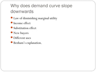 Why does demand curve slope
downwards
Law of diminishing marginal utility
Income effect
Substitution effect
New buyers
Different uses
Benham’s explanation.
 