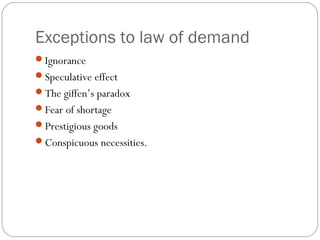 Exceptions to law of demand
Ignorance
Speculative effect
The giffen’s paradox
Fear of shortage
Prestigious goods
Conspicuous necessities.
 