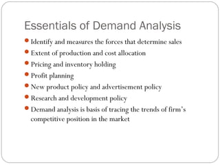Essentials of Demand Analysis
Identify and measures the forces that determine sales
Extent of production and cost allocation
Pricing and inventory holding
Profit planning
New product policy and advertisement policy
Research and development policy
Demand analysis is basis of tracing the trends of firm’s
  competitive position in the market
 