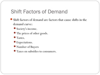 Shift Factors of Demand
Shift factors of demand are factors that cause shifts in the
  demand curve:
  Society's income.
  The prices of other goods.
  Tastes.
  Expectations.
  Number of Buyers
  Taxes on subsidies to consumers.
 