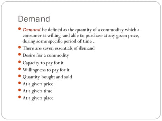 Demand
 Demand be defined as the quantity of a commodity which a
  consumer is willing and able to purchase at any given price,
  during some specific period of time .
 There are seven essentials of demand
 Desire for a commodity
 Capacity to pay for it
 Willingness to pay for it
 Quantity bought and sold
 At a given price
 At a given time
 At a given place
 