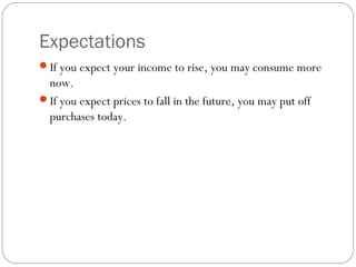 Expectations
If you expect your income to rise, you may consume more
 now.
If you expect prices to fall in the future, you may put off
 purchases today.
 