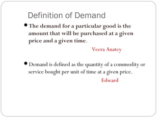 Definition of Demand
The demand for a particular good is the
  amount that will be purchased at a given
  price and a given time.
                          Veera Anatey

Demand is defined as the quantity of a commodity or
  service bought per unit of time at a given price.
                                    Edward
 