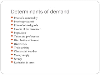 Determinants of demand
 Price of a commodity
 Price expectations
 Price of related goods
 Income of the consumer
 Population
 Tastes and preferences
 Distribution of income
 Discoveries
 Trade activity
 Climate and weather
 Money supply
 Savings
 Reduction in taxes
 