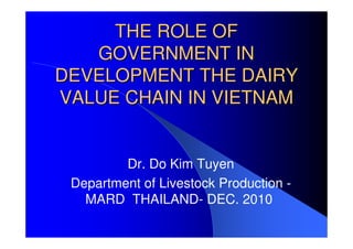 THE ROLE OF
   GOVERNMENT IN
DEVELOPMENT THE DAIRY
VALUE CHAIN IN VIETNAM


         Dr. Do Kim Tuyen
 Department of Livestock Production -
   MARD THAILAND- DEC. 2010
 