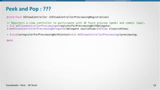 Cocoaheads – Paris - 3D Touch
@interface UIViewController (UIViewControllerPreviewingRegistration)
- (id <UIViewControllerPreviewing>)registerForPreviewingWithDelegate:
(id<UIViewControllerPreviewingDelegate>)delegate sourceView:(UIView *)sourceView;
- (void)unregisterForPreviewingWithContext:(id <UIViewControllerPreviewing>)previewing;
@end
Peek and Pop : Préliminaires
19
@interface UITraitCollection : NSObject <NSCopying, NSSecureCoding>
@property (nonatomic, readonly) UIForceTouchCapability forceTouchCapability
•3D Touch supporté et activé par l’appareil
•Enregistrement de l’objet qui gère le « Peek »
 