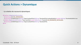 Cocoaheads – Paris - 3D Touch
- La création de raccourcis dynamiques
@interface UIApplicationShortcutItem
- (instancetype)init NS_UNAVAILABLE;
- (instancetype)initWithType:(NSString *)type localizedTitle:(NSString *)localizedTitle localizedSubtitle:(nullable NSString *)localizedSubtitle icon:
(nullable UIApplicationShortcutIcon *)icon userInfo:(nullable NSDictionary *)userInfo NS_DESIGNATED_INITIALIZER;
- (instancetype)initWithType:(NSString *)type localizedTitle:(NSString *)localizedTitle;
@end
Quick Actions > Dynamique
8
 