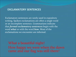 EXCLAMATORY SENTENCES  Exclamatory sentences are rarely used in expository  writing. Spoken exclamations are often a single word  or an incomplete sentence. Grammarians indicate  that  formal exclamatory sentences  begin with the  word  what  or with the word  how . Most of the  exclamations we encounter are informal.  What a beautiful night! How happy we were when the dawn came and our flag was still there! 