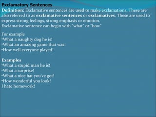 Exclamatory Sentences Definition: Exclamative sentences are used to make exclamations. These are also referred to as exclamative sentences or exclamatives . These are used to express strong feelings, strong emphasis or emotion. Exclamative sentence can begin with &quot;what&quot; or &quot;how“ For example What a naughty dog he is! What an amazing game that was! How well everyone played! Examples What a stupid man he is! What a surprise! What a nice hat you've got! How wonderful you look! I hate homework!   
