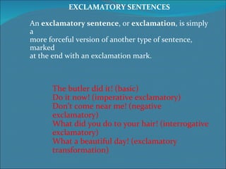 EXCLAMATORY SENTENCES An  exclamatory sentence , or  exclamation , is simply a  more forceful version of another type of sentence, marked  at the end with an exclamation mark. The butler did it! (basic) Do it now! (imperative exclamatory) Don’t come near me! (negative exclamatory) What did you do to your hair! (interrogative exclamatory) What a beautiful day! (exclamatory transformation) 