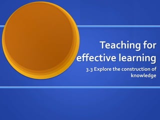Teaching for effective learning 3.3 Explore the construction of knowledge 