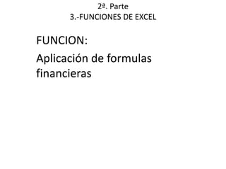 2ª. Parte
      3.-FUNCIONES DE EXCEL

FUNCION:
Aplicación de formulas
financieras
 