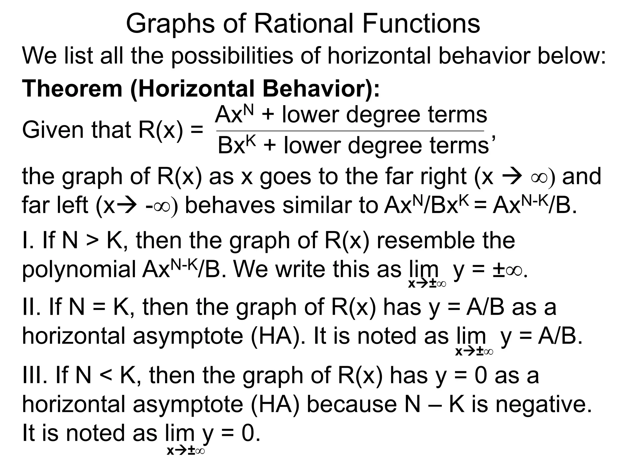 Graphs of Rational Functions
We list all the possibilities of horizontal behavior below:
Given that R(x) =
AxN + lower degree terms
BxK + lower degree terms
Theorem (Horizontal Behavior):
the graph of R(x) as x goes to the far right (x  ∞) and
far left (x -∞) behaves similar to AxN/BxK = AxN-K/B.
I. If N > K, then the graph of R(x) resemble the
polynomial AxN-K/B.
II. If N = K, then the graph of R(x) has y = A/B as a
horizontal asymptote (HA). It is noted as lim y = A/B.
III. If N < K, then the graph of R(x) has y = 0 as a
horizontal asymptote (HA) because N – K is negative.
It is noted as lim y = 0.
x±∞
x±∞
,
We write this as lim y = ±∞.x±∞
 