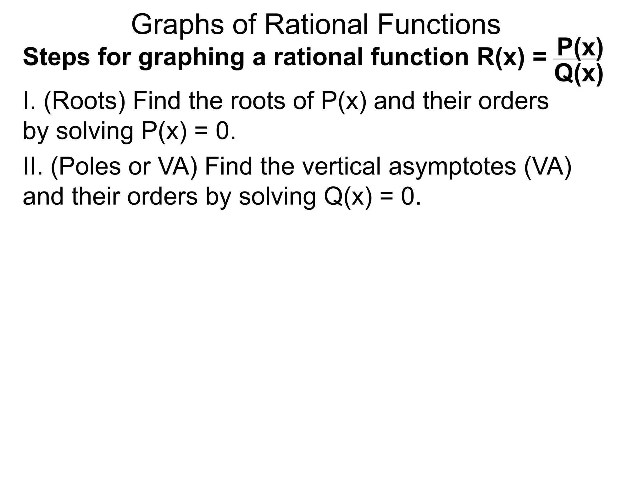 Graphs of Rational Functions
Steps for graphing a rational function R(x) =
I. (Roots) Find the roots of P(x) and their orders
by solving P(x) = 0.
P(x)
Q(x)
II. (Poles or VA) Find the vertical asymptotes (VA)
and their orders by solving Q(x) = 0.
 