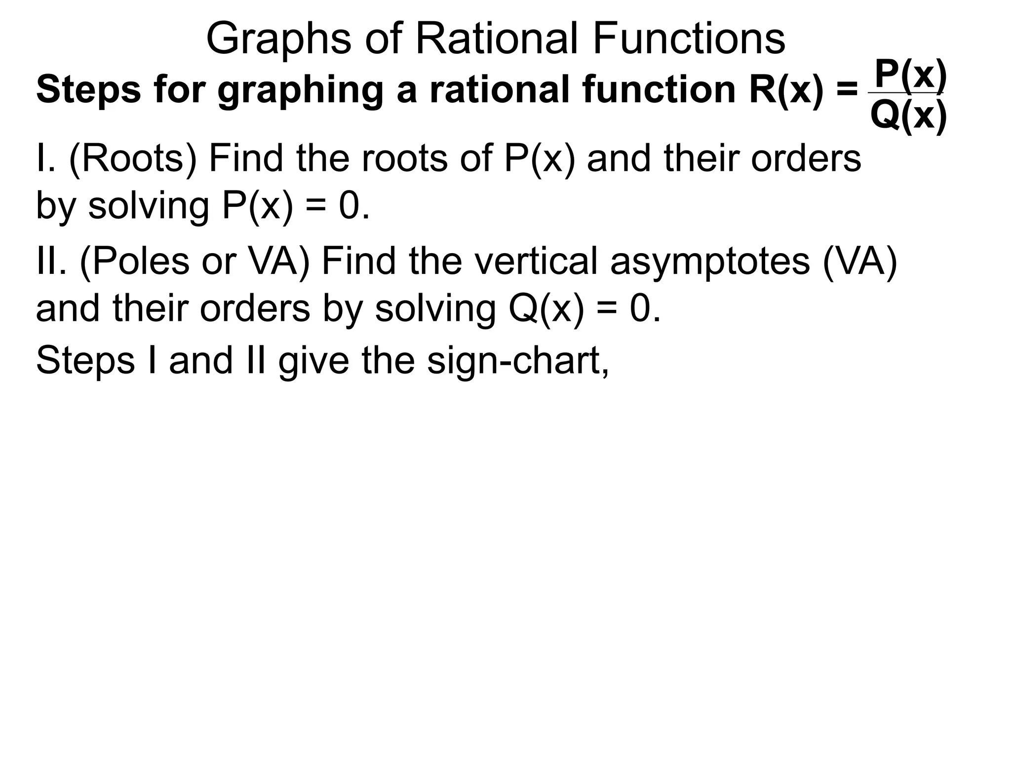 Graphs of Rational Functions
Steps for graphing a rational function R(x) =
I. (Roots) Find the roots of P(x) and their orders
by solving P(x) = 0.
P(x)
Q(x)
II. (Poles or VA) Find the vertical asymptotes (VA)
and their orders by solving Q(x) = 0.
Steps I and II give the sign-chart,
 