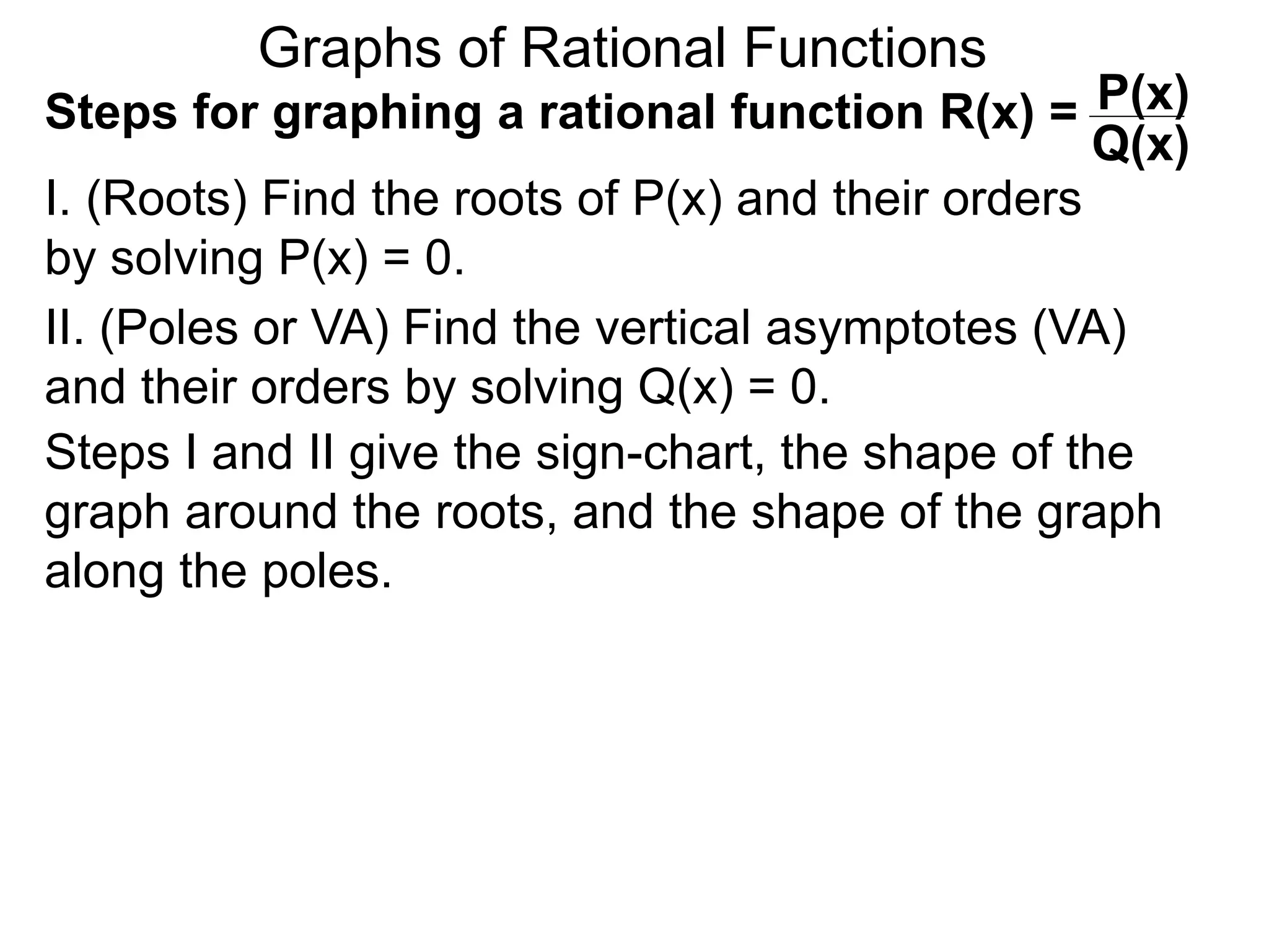 Graphs of Rational Functions
Steps for graphing a rational function R(x) =
I. (Roots) Find the roots of P(x) and their orders
by solving P(x) = 0.
P(x)
Q(x)
II. (Poles or VA) Find the vertical asymptotes (VA)
and their orders by solving Q(x) = 0.
Steps I and II give the sign-chart, the shape of the
graph around the roots, and the shape of the graph
along the poles.
 