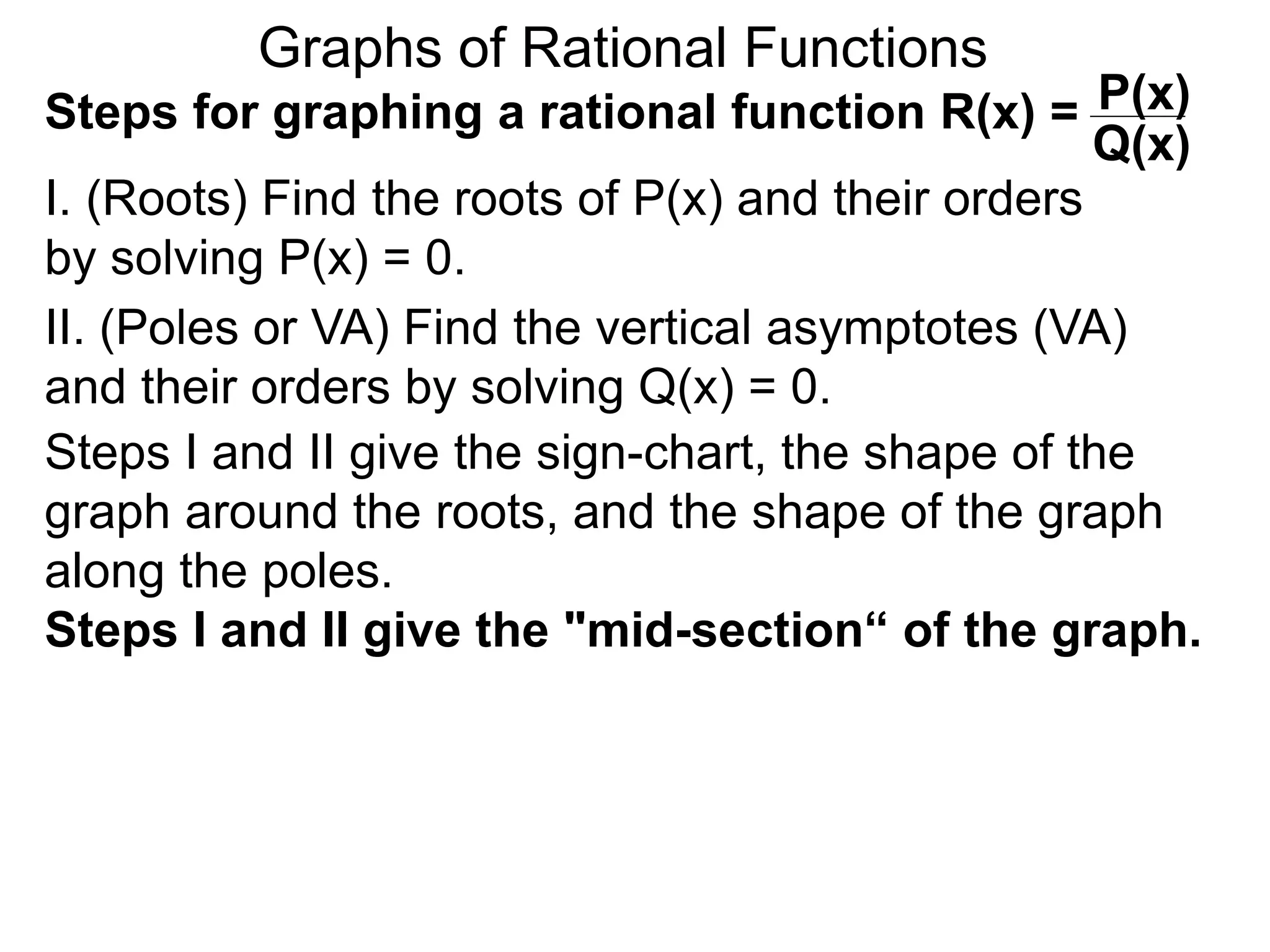 Graphs of Rational Functions
Steps for graphing a rational function R(x) =
I. (Roots) Find the roots of P(x) and their orders
by solving P(x) = 0.
P(x)
Q(x)
II. (Poles or VA) Find the vertical asymptotes (VA)
and their orders by solving Q(x) = 0.
Steps I and II give the sign-chart, the shape of the
graph around the roots, and the shape of the graph
along the poles.
Steps I and II give the "mid-section“ of the graph.
 