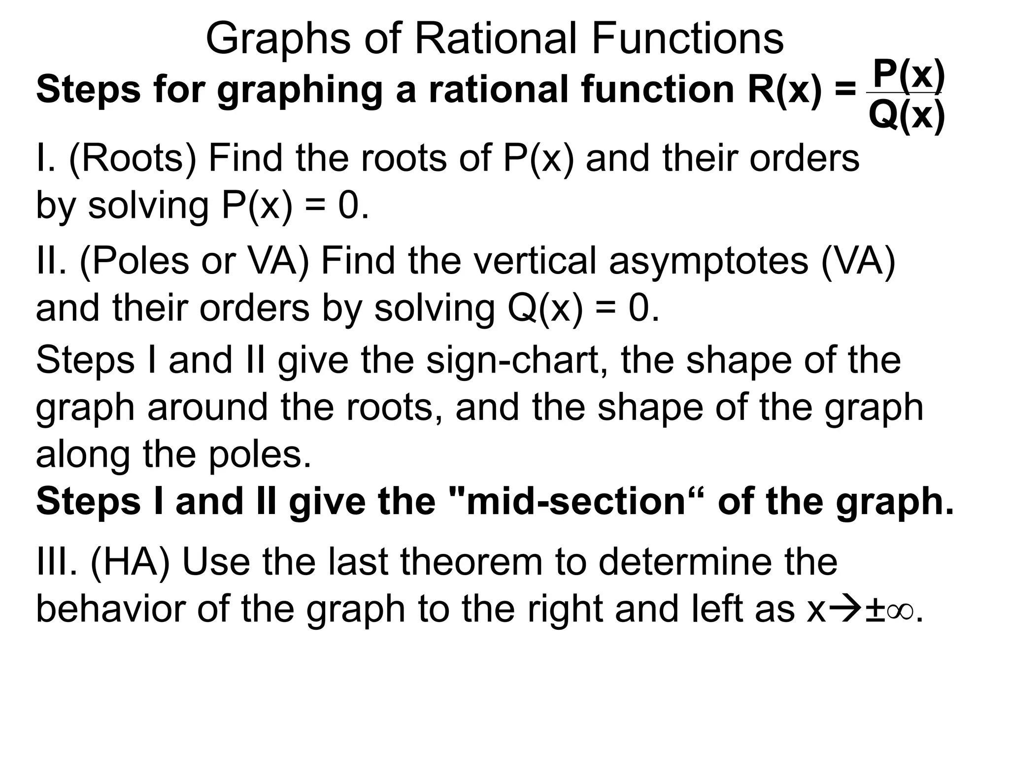 Graphs of Rational Functions
Steps for graphing a rational function R(x) =
I. (Roots) Find the roots of P(x) and their orders
by solving P(x) = 0.
P(x)
Q(x)
II. (Poles or VA) Find the vertical asymptotes (VA)
and their orders by solving Q(x) = 0.
Steps I and II give the sign-chart, the shape of the
graph around the roots, and the shape of the graph
along the poles.
Steps I and II give the "mid-section“ of the graph.
III. (HA) Use the last theorem to determine the
behavior of the graph to the right and left as x±∞.
 