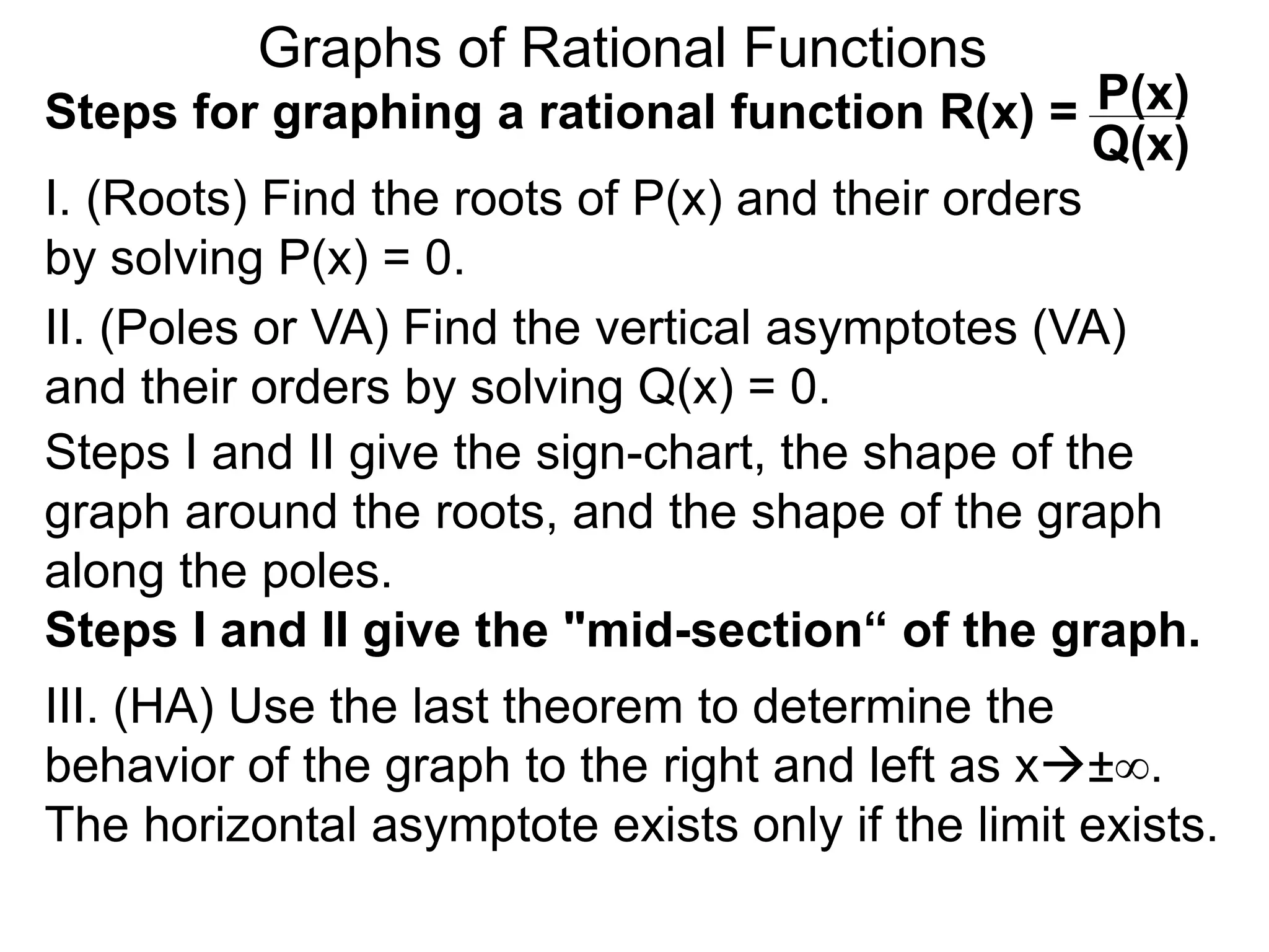 Graphs of Rational Functions
Steps for graphing a rational function R(x) =
I. (Roots) Find the roots of P(x) and their orders
by solving P(x) = 0.
P(x)
Q(x)
II. (Poles or VA) Find the vertical asymptotes (VA)
and their orders by solving Q(x) = 0.
Steps I and II give the sign-chart, the shape of the
graph around the roots, and the shape of the graph
along the poles.
Steps I and II give the "mid-section“ of the graph.
III. (HA) Use the last theorem to determine the
behavior of the graph to the right and left as x±∞.
The horizontal asymptote exists only if the limit exists.
 