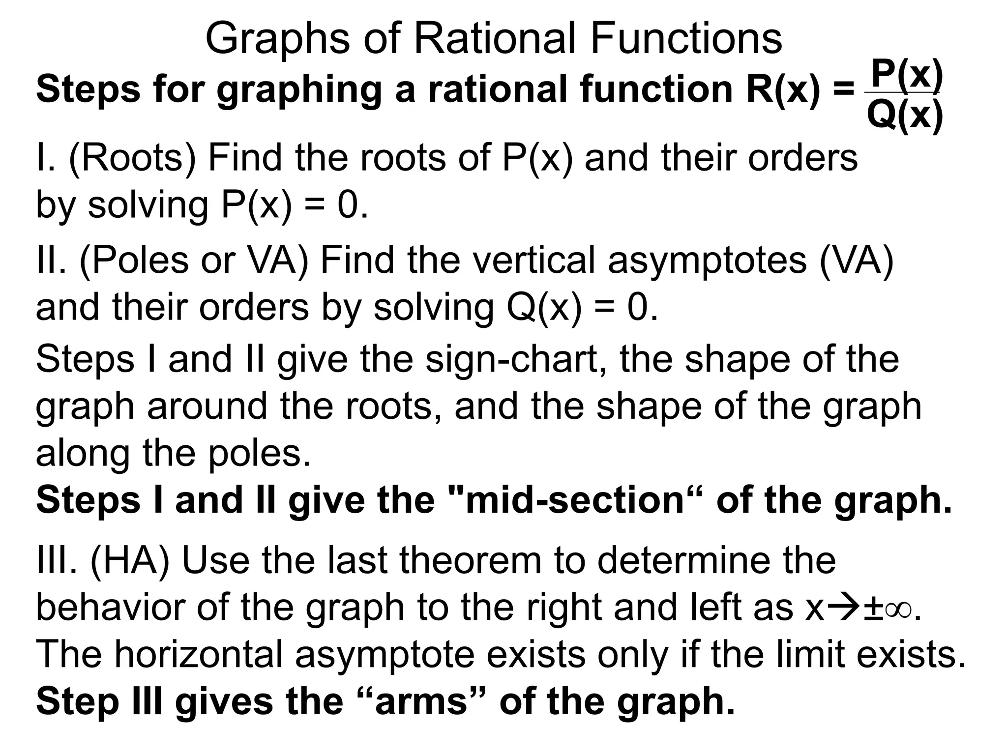 Graphs of Rational Functions
Steps for graphing a rational function R(x) =
I. (Roots) Find the roots of P(x) and their orders
by solving P(x) = 0.
P(x)
Q(x)
II. (Poles or VA) Find the vertical asymptotes (VA)
and their orders by solving Q(x) = 0.
Steps I and II give the sign-chart, the shape of the
graph around the roots, and the shape of the graph
along the poles.
Steps I and II give the "mid-section“ of the graph.
III. (HA) Use the last theorem to determine the
behavior of the graph to the right and left as x±∞.
The horizontal asymptote exists only if the limit exists.
Step III gives the “arms” of the graph.
 
