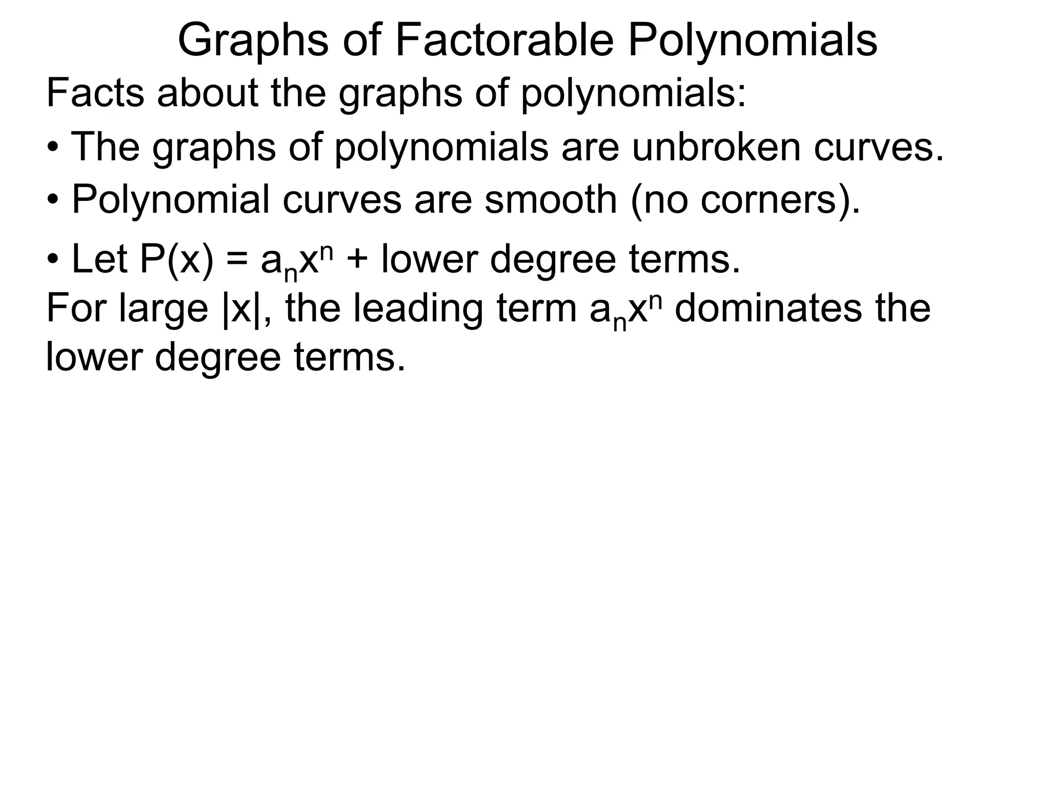 Graphs of Factorable Polynomials
Facts about the graphs of polynomials:
• The graphs of polynomials are unbroken curves.
• Polynomial curves are smooth (no corners).
• Let P(x) = anxn + lower degree terms.
For large |x|, the leading term anxn dominates the
lower degree terms.
 