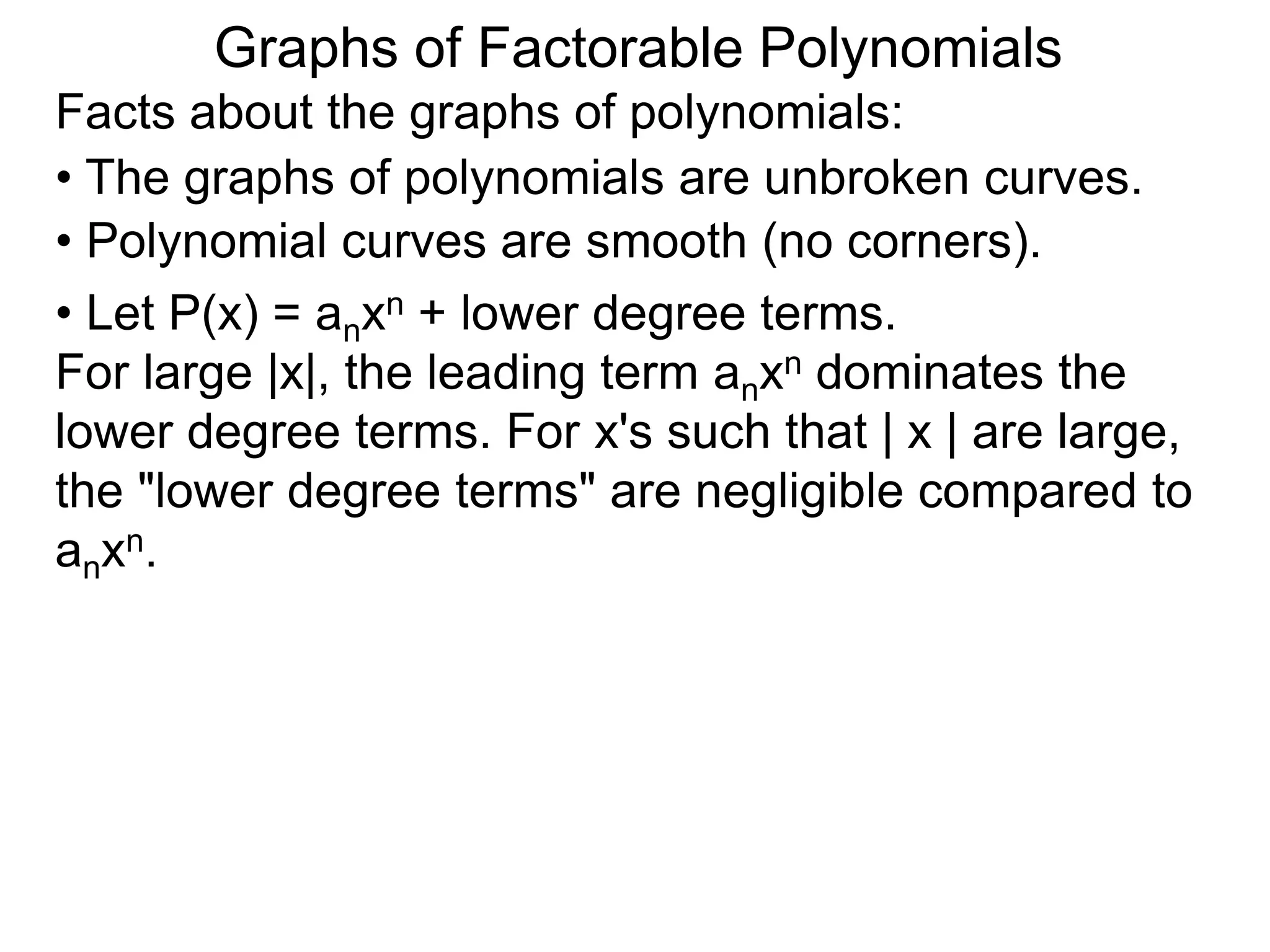 Graphs of Factorable Polynomials
Facts about the graphs of polynomials:
• The graphs of polynomials are unbroken curves.
• Polynomial curves are smooth (no corners).
• Let P(x) = anxn + lower degree terms.
For large |x|, the leading term anxn dominates the
lower degree terms. For x's such that | x | are large,
the "lower degree terms" are negligible compared to
anxn.
 