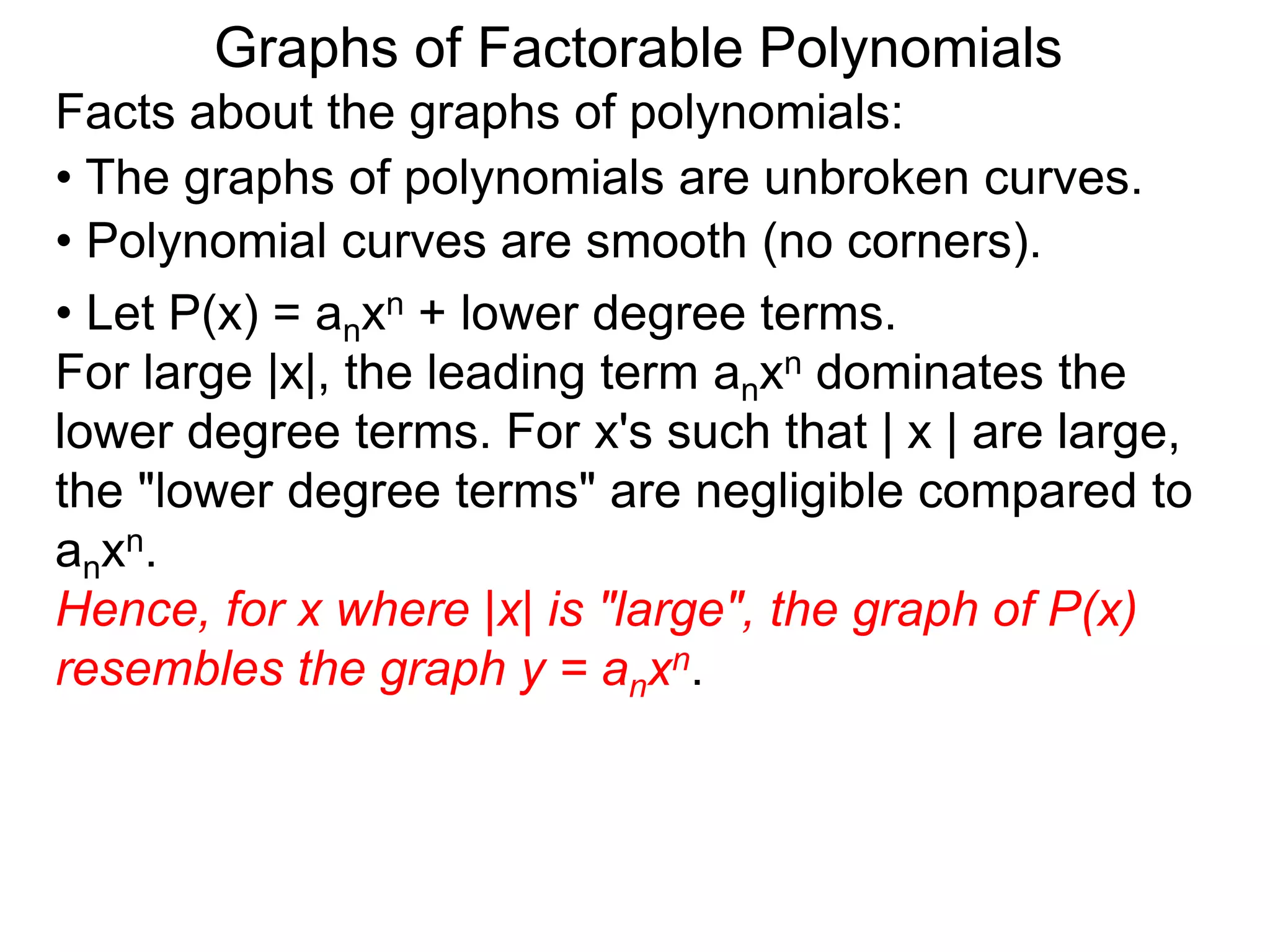 Graphs of Factorable Polynomials
Facts about the graphs of polynomials:
• The graphs of polynomials are unbroken curves.
• Polynomial curves are smooth (no corners).
• Let P(x) = anxn + lower degree terms.
For large |x|, the leading term anxn dominates the
lower degree terms. For x's such that | x | are large,
the "lower degree terms" are negligible compared to
anxn.
Hence, for x where |x| is "large", the graph of P(x)
resembles the graph y = anxn.
 