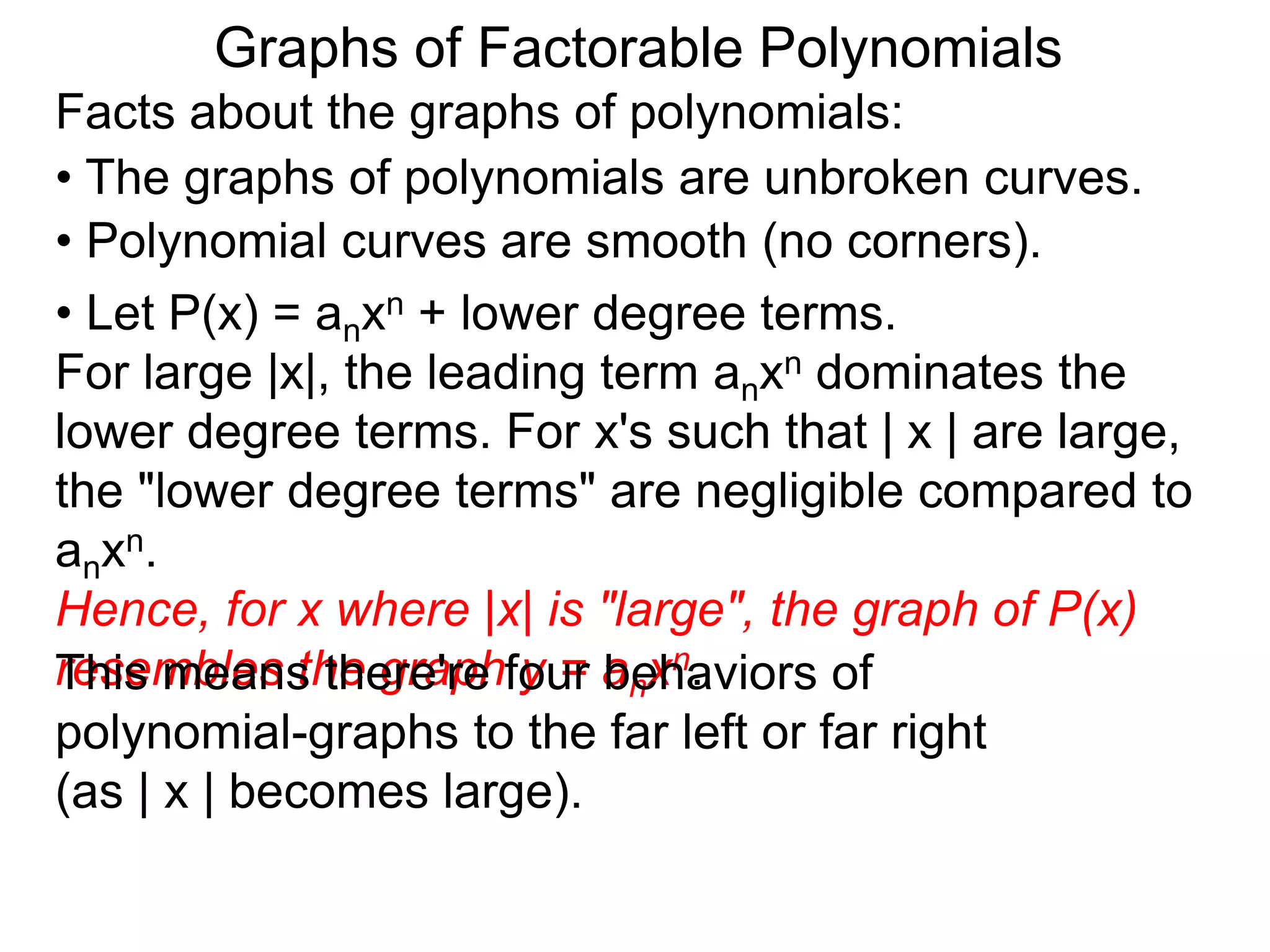 Graphs of Factorable Polynomials
Facts about the graphs of polynomials:
• The graphs of polynomials are unbroken curves.
• Polynomial curves are smooth (no corners).
• Let P(x) = anxn + lower degree terms.
For large |x|, the leading term anxn dominates the
lower degree terms. For x's such that | x | are large,
the "lower degree terms" are negligible compared to
anxn.
Hence, for x where |x| is "large", the graph of P(x)
resembles the graph y = anxn.This means there're four behaviors of
polynomial-graphs to the far left or far right
(as | x | becomes large).
 