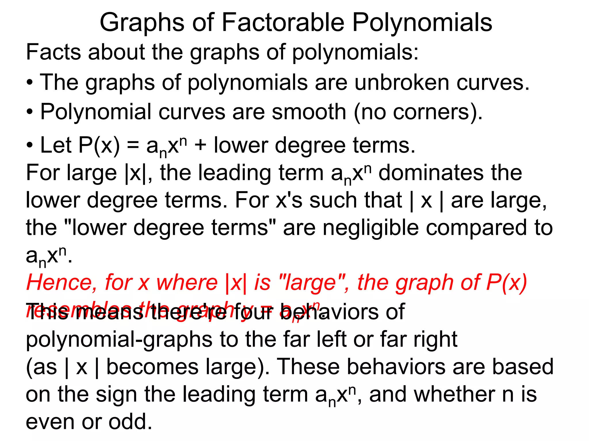 Graphs of Factorable Polynomials
Facts about the graphs of polynomials:
• The graphs of polynomials are unbroken curves.
• Polynomial curves are smooth (no corners).
• Let P(x) = anxn + lower degree terms.
For large |x|, the leading term anxn dominates the
lower degree terms. For x's such that | x | are large,
the "lower degree terms" are negligible compared to
anxn.
Hence, for x where |x| is "large", the graph of P(x)
resembles the graph y = anxn.This means there're four behaviors of
polynomial-graphs to the far left or far right
(as | x | becomes large). These behaviors are based
on the sign the leading term anxn, and whether n is
even or odd.
 